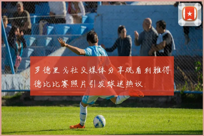 罗德里戈社交媒体分享观看利雅得德比比赛照片引发球迷热议