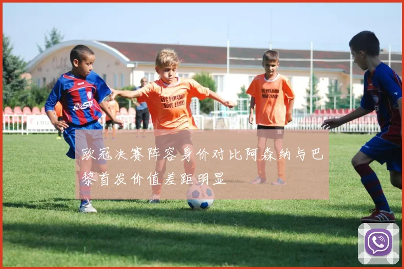 欧冠决赛阵容身价对比阿森纳与巴黎首发价值差距明显