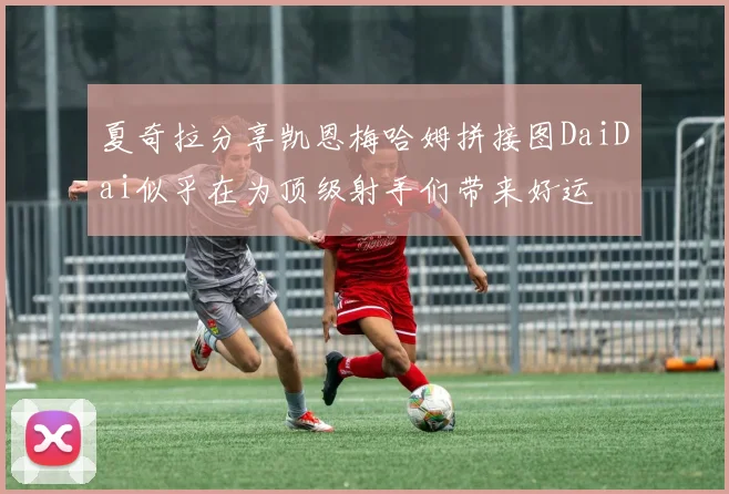 夏奇拉分享凯恩梅哈姆拼接图DaiDai似乎在为顶级射手们带来好运