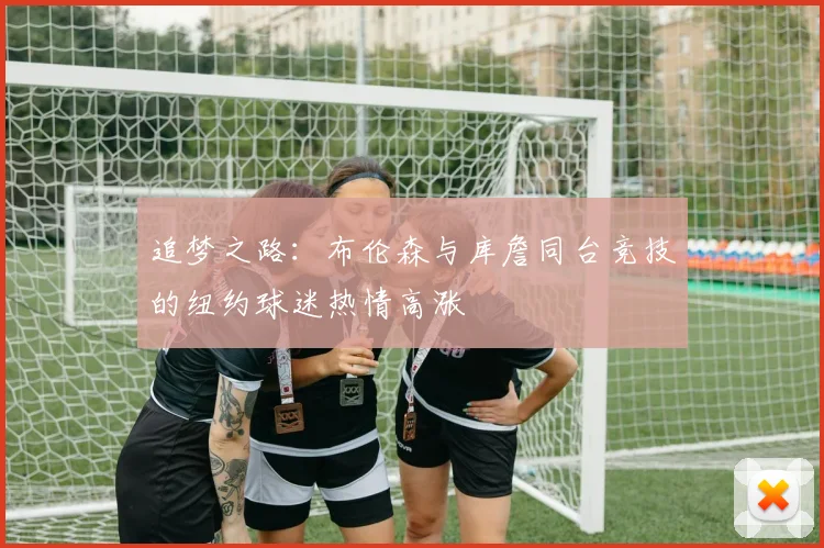 追梦之路：布伦森与库詹同台竞技的纽约球迷热情高涨
