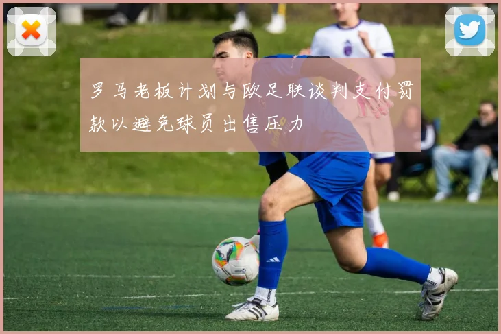 罗马老板计划与欧足联谈判支付罚款以避免球员出售压力
