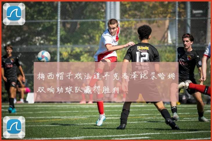 梅西帽子戏法追平克洛泽纪录哈姆双响助球队赢得胜利