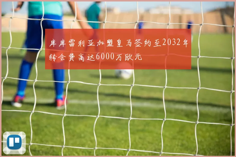 库库雷利亚加盟皇马签约至2032年转会费高达6000万欧元