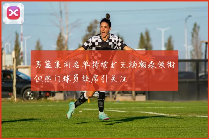 男篮集训名单持续扩充杨瀚森领衔但热门球员缺席引关注