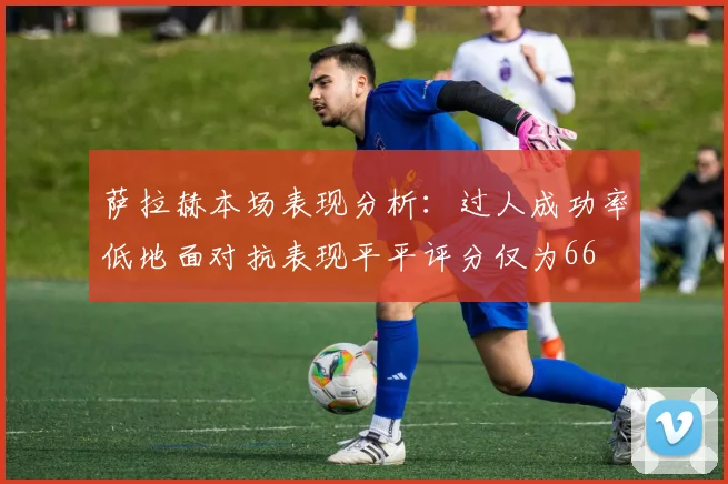 萨拉赫本场表现分析：过人成功率低地面对抗表现平平评分仅为66