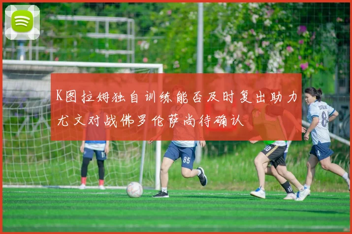 K图拉姆独自训练能否及时复出助力尤文对战佛罗伦萨尚待确认