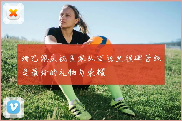 姆巴佩庆祝国家队百场里程碑晋级是最好的礼物与荣耀