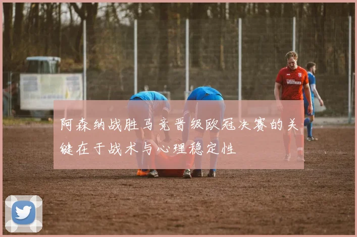 阿森纳战胜马竞晋级欧冠决赛的关键在于战术与心理稳定性