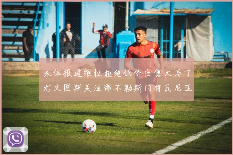 米体报道维拉拒绝低价出售大马丁尤文图斯关注那不勒斯门将瓦尼亚