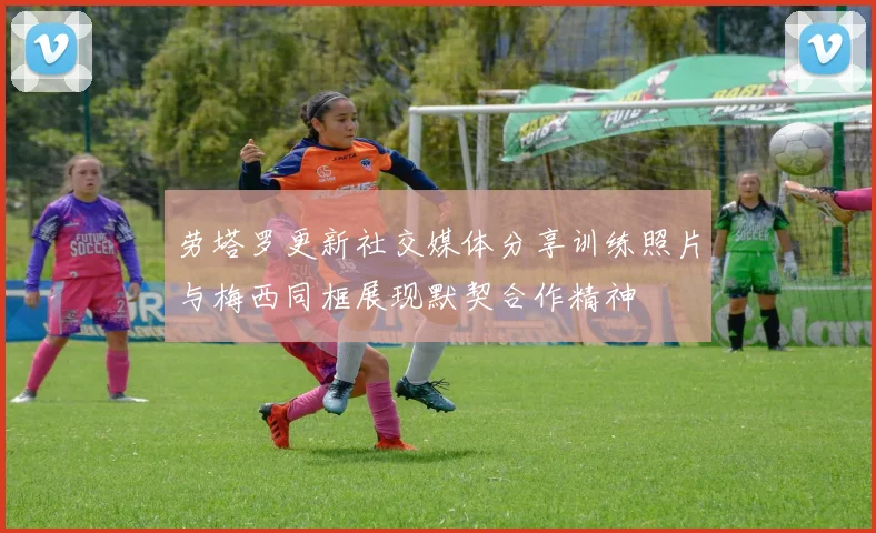 劳塔罗更新社交媒体分享训练照片与梅西同框展现默契合作精神
