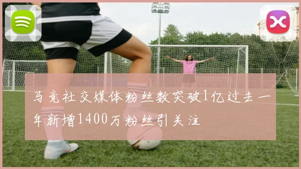 马竞社交媒体粉丝数突破1亿过去一年新增1400万粉丝引关注