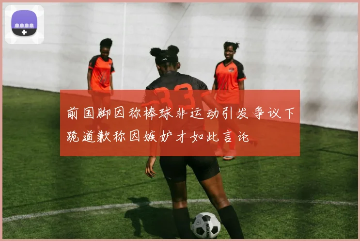 前国脚因称棒球非运动引发争议下跪道歉称因嫉妒才如此言论