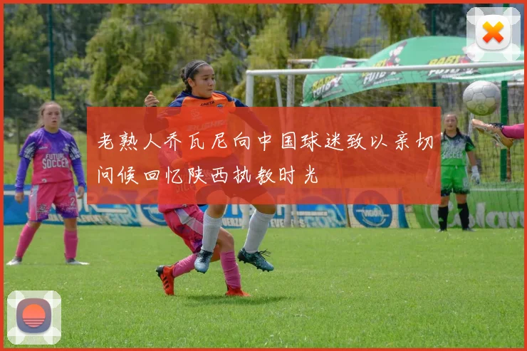 老熟人乔瓦尼向中国球迷致以亲切问候回忆陕西执教时光