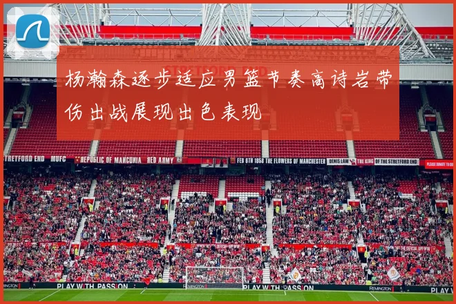 杨瀚森逐步适应男篮节奏高诗岩带伤出战展现出色表现