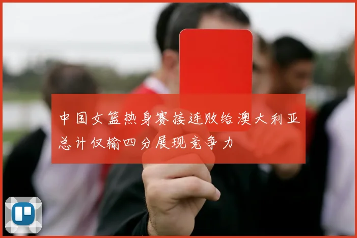 中国女篮热身赛接连败给澳大利亚总计仅输四分展现竞争力