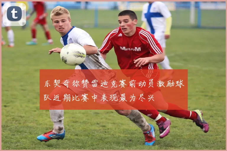 东契奇称赞雷迪克赛前动员激励球队近期比赛中表现最为尽兴