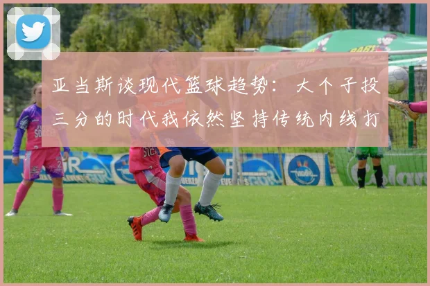 亚当斯谈现代篮球趋势：大个子投三分的时代我依然坚持传统内线打法
